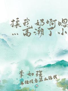 揉我奶啊嗯…啊…高潮了小说 揉我奶啊嗯…啊…高潮了小说