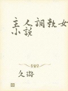 主人调教女仆的小说 主人调教女仆的小说
