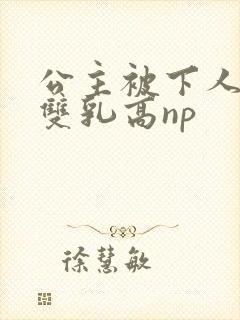 公主被下人玩弄双乳高np