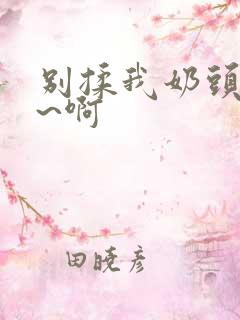 别揉我奶头~嗯~啊 别揉我奶头~嗯~啊