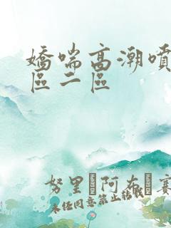 娇喘高潮喷水一区二区