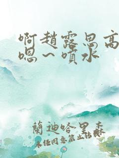 啊赵露思高潮了嗯～喷水