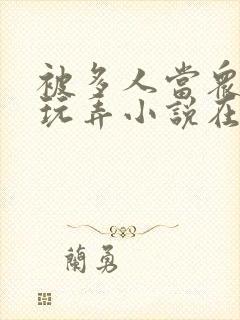 被多人当众调教玩弄小说在线