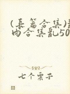 (长篇合集)乱肉合集乱500篇