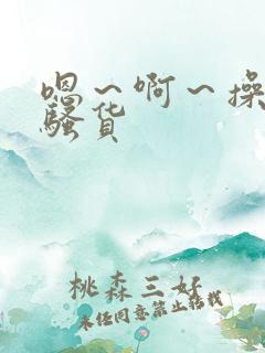 嗯~啊~操死你骚货 嗯~啊~操死你骚货
