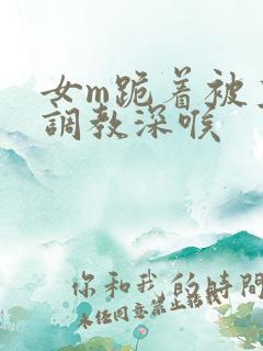 女m跪着被主人调教深喉