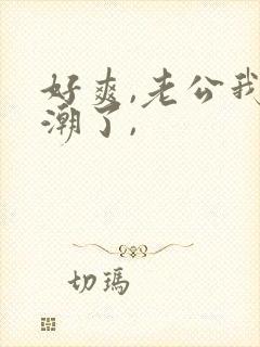 好爽,老公我高潮了,