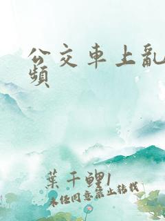 公交车上乱操视频