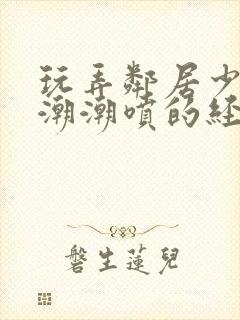 玩弄邻居少妇高潮潮喷的经历