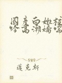 国产白嫩校花呻吟高潮娇喘