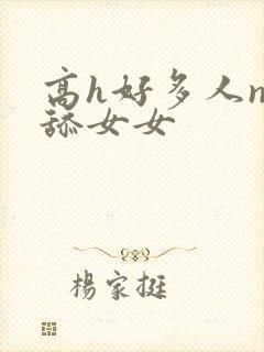 高h好多人np舔女女