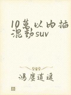 10万以内插电混动suv 10万以内插电混动suv