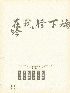 在我胯下娇喘呻吟 在我胯下娇喘呻吟