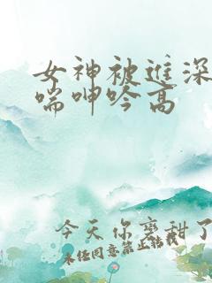 女神被进深处娇喘呻吟高