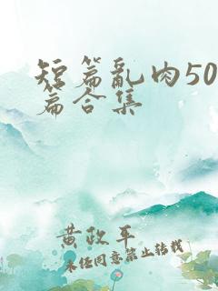 短篇乱肉500篇合集 短篇乱肉500篇合集