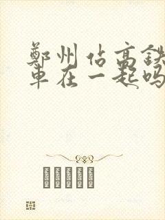 郑州站高铁和火车在一起吗