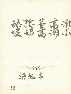 舔阴蒂高潮小说吸奶高潮小说