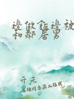 边做饭边被躁我和邻居男 边做饭边被躁我和邻居男