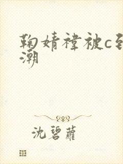 鞠婧祎被c到高潮