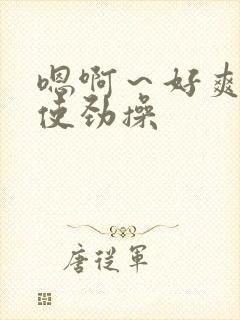 嗯啊~好爽啊,使劲操 嗯啊~好爽啊,使劲操
