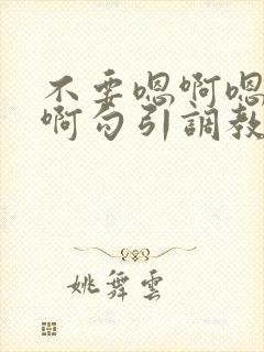 不要嗯啊嗯啊嗯啊勾引调教哥哥