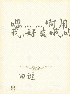 嗯……啊用力操我,好爽哦,嗯深一点