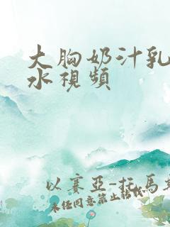 大胸奶汁乳流奶水视频