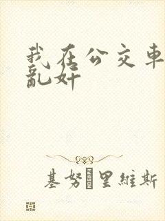 我在公交车上被乱奸