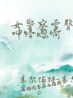 女警察雪臀娇喘呻吟嗯啊