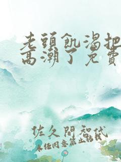 老头饥渴把我添高潮了免费 老头饥渴把我添高潮了免费