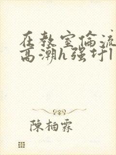 在教室伦流澡到高潮h强圩l