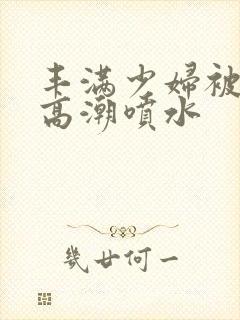 丰满少妇被爽的高潮喷水