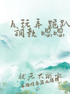 h 玩弄 跪趴 调教 嗯嗯 h 玩弄 跪趴 调教 嗯嗯
