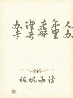 办理老年人乘车卡去哪里办理