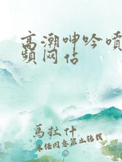 高潮呻吟喷水视频网站