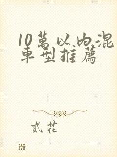 10万以内混动车型推荐 10万以内混动车型推荐