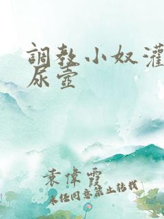 调教小奴灌尿当尿壶