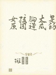 女孩胸大是什么原因造成的 女孩胸大是什么原因造成的