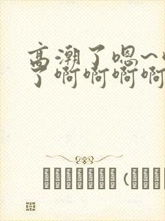 高潮了嗯~喷水了啊啊啊啊