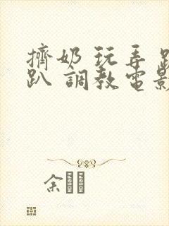 挤奶 玩弄 跪趴 调教电影