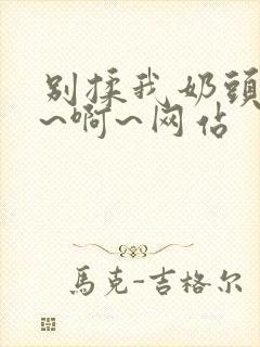 别揉我奶头~嗯~啊~网站