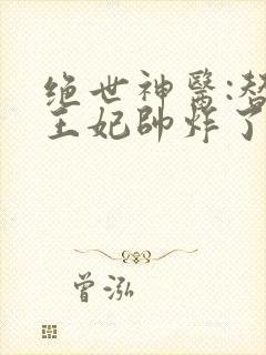 绝世神医:替嫁王妃帅炸了最新章节免费阅读 绝世神医:替嫁王妃帅炸了最新章节免费阅读
