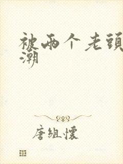 被两个老头添高潮 被两个老头添高潮