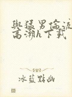 与猛男伦流澡到高潮h下载