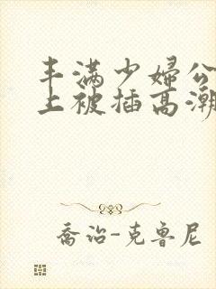 丰满少妇公交车上被插高潮