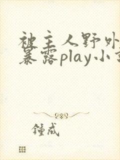 被主人野外调教暴露play小说 被主人野外调教暴露play小说