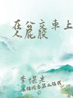 在公交车上顶女人屁股 在公交车上顶女人屁股