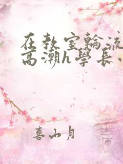 在教室轮流澡到高潮h学长小说