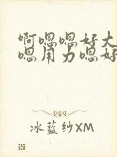 啊嗯嗯好大啊嗯嗯用力嗯好舒服视频