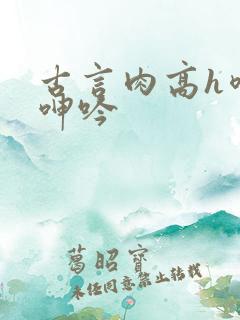 古言肉高h喷汁呻吟 古言肉高h喷汁呻吟